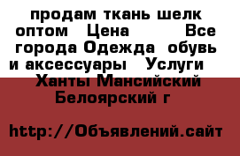 продам ткань шелк оптом › Цена ­ 310 - Все города Одежда, обувь и аксессуары » Услуги   . Ханты-Мансийский,Белоярский г.